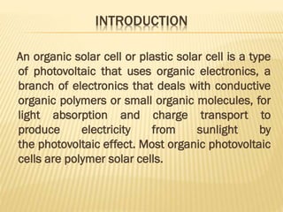 INTRODUCTION
An organic solar cell or plastic solar cell is a type
of photovoltaic that uses organic electronics, a
branch of electronics that deals with conductive
organic polymers or small organic molecules, for
light absorption and charge transport to
produce electricity from sunlight by
the photovoltaic effect. Most organic photovoltaic
cells are polymer solar cells.
 