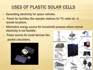 USES OF PLASTIC SOLAR CELLS
 Generating electricity for space vehicles.
 Power for facilities like repeater stations for TV, radio etc. in
remote locations.
 Alternative energy source for household purpose where normal
electricity is not feasible.
 Power source for small devices like
pocket calculators.
 