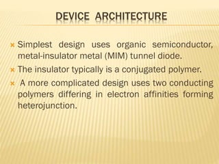 DEVICE ARCHITECTURE
 Simplest design uses organic semiconductor,
metal-insulator metal (MIM) tunnel diode.
 The insulator typically is a conjugated polymer.
 A more complicated design uses two conducting
polymers differing in electron affinities forming
heterojunction.
 