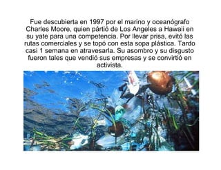Fue descubierta en 1997 por el marino y oceanógrafo
 Charles Moore, quien pártió de Los Angeles a Hawaii en
 su yate para una competencia. Por llevar prisa, evitó las
rutas comerciales y se topó con esta sopa plástica. Tardo
 casi 1 semana en atravesarla. Su asombro y su disgusto
  fueron tales que vendió sus empresas y se convirtió en
                         activista.
 