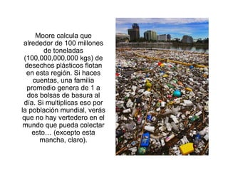 Moore calcula que
 alrededor de 100 millones
        de toneladas
 (100,000,000,000 kgs) de
  desechos plásticos flotan
  en esta región. Si haces
     cuentas, una familia
  promedio genera de 1 a
   dos bolsas de basura al
 día. Si multiplicas eso por
la población mundial, verás
 que no hay vertedero en el
 mundo que pueda colectar
    esto… (excepto esta
       mancha, claro).
 