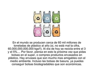 En el mundo se producen cerca de 60 mil millones de
     toneladas de plástico al año (si, no está mal la cifra,
60,000,000,000,000 kgs!!). Al día de hoy se recicla entre el 3
y el 5%.... Por favor, piensa en esto la próxima vez que pidas
   bolsas en el super, o compres productos envasados en
plástico. Hay envases que son mucho mas amigables con el
  medio ambiente. Incluso las bolsas de basura, ya puedes
   conseguir bolsas biodegradables que son económicas.
 