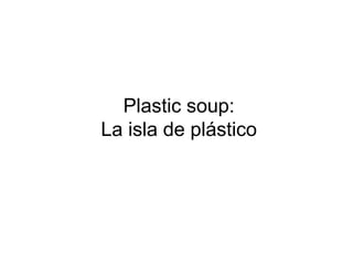 Plastic soup:
La isla de plástico
 