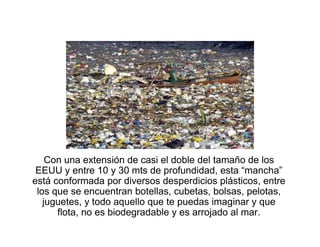 Con una extensión de casi el doble del tamaño de los
EEUU y entre 10 y 30 mts de profundidad, esta “mancha”
está conformada por diversos desperdicios plásticos, entre
los que se encuentran botellas, cubetas, bolsas, pelotas,
juguetes, y todo aquello que te puedas imaginar y que
flota, no es biodegradable y es arrojado al mar.
 