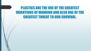 PLASTICS ARE THE ONE OF THE GREATEST
INVENTIONS OF MANKIND AND ALSO ONE OF THE
GREATEST THREAT TO OUR SURVIVAL.
 