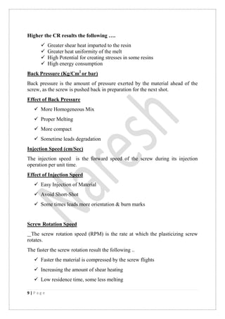 9 | P a g e
Higher the CR results the following ….
 Greater shear heat imparted to the resin
 Greater heat uniformity of the melt
 High Potential for creating stresses in some resins
 High energy consumption
Back Pressure (Kg/Cm2
or bar)
Back pressure is the amount of pressure exerted by the material ahead of the
screw, as the screw is pushed back in preparation for the next shot.
Effect of Back Pressure
 More Homogeneous Mix
 Proper Melting
 More compact
 Sometime leads degradation
Injection Speed (cm/Sec)
The injection speed is the forward speed of the screw during its injection
operation per unit time.
Effect of Injection Speed
 Easy Injection of Material
 Avoid Short-Shot
 Some times leads more orientation & burn marks
Screw Rotation Speed
The screw rotation speed (RPM) is the rate at which the plasticizing screw
rotates.
The faster the screw rotation result the following ..
 Faster the material is compressed by the screw flights
 Increasing the amount of shear heating
 Low residence time, some less melting
 