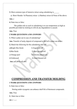 101 | P a g e
3. Most common type of intensive mixer using calendering is______
a) Braw blender b) Planetory mixer c) Banbury mixer d) None of the above
Ans. c
4. State true or false:
The golden rule as such in calendering is to use temperature as high as
possible provided no sticking to rolls & any degradation is caused.
Ans. True
2 MARK QUESTIONS AND ANSWERS
1. What is plate out in case of calendering?
Ans. Transfer of tacky deposit of compound to the roll is plate out defect.
2..Match the following for the calendering take off:
a)Bright film finish 1) Engraved roll
b)Mat finish 2) Shot peened roll
c) Orange peel 3) Chrome plated roll
d) Embossed 4) Sand blasted roll
Ans. a-3, b-4, c-2, d-1
COMPRESSION AND TRANSFER MOLDING
1 MARK QUESTIONS AND ANSWERS
1. State true or false:
Storing under cryogenic can enhance shelf life of thermoset compounds.
Ans. True
2. .State true or false
 
