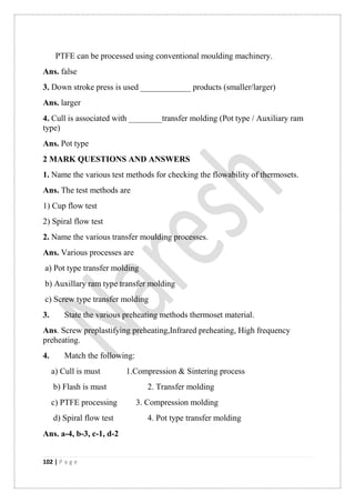 102 | P a g e
PTFE can be processed using conventional moulding machinery.
Ans. false
3. Down stroke press is used ____________ products (smaller/larger)
Ans. larger
4. Cull is associated with ________transfer molding (Pot type / Auxiliary ram
type)
Ans. Pot type
2 MARK QUESTIONS AND ANSWERS
1. Name the various test methods for checking the flowability of thermosets.
Ans. The test methods are
1) Cup flow test
2) Spiral flow test
2. Name the various transfer moulding processes.
Ans. Various processes are
a) Pot type transfer molding
b) Auxillary ram type transfer molding
c) Screw type transfer molding
3. State the various preheating methods thermoset material.
Ans. Screw preplastifying preheating,Infrared preheating, High frequency
preheating.
4. Match the following:
a) Cull is must 1.Compression & Sintering process
b) Flash is must 2. Transfer molding
c) PTFE processing 3. Compression molding
d) Spiral flow test 4. Pot type transfer molding
Ans. a-4, b-3, c-1, d-2
 