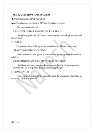 107 | P a g e
4 MARK QUESTIONS AND ANSWERS
1.Write short note on PET Recycling.
Ans. The chemical recycling of PET is a Glycolysis process
The process consists of,
1. REACTOR (UNDER HIGH PRESSURE & TEMP):
Ethylene glycol and PET waste mixed together under high pressure and
temperature.
2. FILTER:
The product formed during the process is further filtered in this step.
3. REACTOR (UNDER VACCUUM)
In this step the excess glycol is removed and antimony oxide is added as
catalyst.
4. POLYMER STRANDS BY APPLYING N2 PRESSURE
In this step the polymer strands are separated using Nitrogen pressure.
These strands are then passed through the cooling trough.
5. GRANULATOR
The polymer strands are then passed through the granulator where they are
made into small size granules.
 