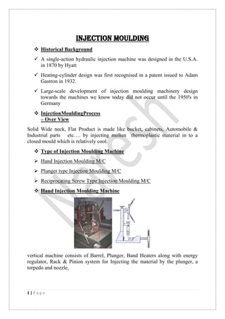 1 | P a g e
INJECTION MOULDING
 Historical Background
 A single-action hydraulic injection machine was designed in the U.S.A.
in 1870 by Hyatt
 Heating-cylinder design was first recognised in a patent issued to Adam
Gastron in 1932.
 Large-scale development of injection moulding machinery design
towards the machines we know today did not occur until the 1950's in
Germany
 InjectionMouldingProcess
– Over View
Solid Wide neck, Flat Product is made like bucket, cabinets, Automobile &
Industrial parts etc…. by injecting molten thermoplastic material in to a
closed mould which is relatively cool.
 Type of Injection Moulding Machine
 Hand Injection Moulding M/C
 Plunger type Injection Moulding M/C
 Reciprocating Screw Type Injection Moulding M/C
 Hand Injection Moulding Machine
vertical machine consists of Barrel, Plunger, Band Heaters along with energy
regulator, Rack & Pinion system for Injecting the material by the plunger, a
torpedo and nozzle.
 