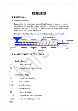 23 | P a g e
EXTRUSION
 EXTRUSION:
 Continuous Process
 In principle, the plastic raw material is plasticated by means of a screw
plastication unit and the molten material is continuously pumped out
through a standard orifice (die) in order to take the shape and then the
shape is set by cooling/sizing system.
Example: Film,Pipe,Tube, Profile, Monofilament, Box Strapping etc.
 CLASSIFICATION OF EXTRUDERS
1 Batch – Type
1.1 Ram Extruders
1.2 Reciprocating screw extruders
g
2 Continuous –Type
2.1 Screwless Extruders
2.1.1 Disk Extruders
2.1.2 Drum Extruders
2.1.3 Other Extruders
2.2 Screw Extruders
2.2.1 Single-Screw Extruders (SSE)
2.2.2 Twin-Srew Extruders (TSE)
 