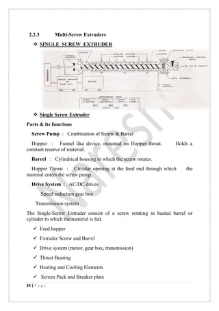 24 | P a g e
2.2.3 Multi-Screw Extruders
 SINGLE SCREW EXTRUDER
 Single Screw Extruder
Parts & its functions
Screw Pump : Combination of Screw & Barrel
Hopper : Funnel like device, mounted on Hopper throat. Holds a
constant reserve of material.
Barrel : Cylindrical housing in which the screw rotates.
Hopper Throat : Circular opening at the feed end through which the
material enters the screw pump.
Drive System : AC/DC drives
Speed reduction gear box
Transmission system
The Single-Screw Extruder consist of a screw rotating in heated barrel or
cylinder to which the material is fed.
 Feed hopper
 Extruder Screw and Barrel
 Drive system (motor, gear box, transmission)
 Thrust Bearing
 Heating and Cooling Elements
 Screen Pack and Breaker plate
 