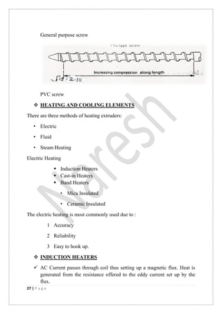 27 | P a g e
General purpose screw
PVC screw
 HEATING AND COOLING ELEMENTS
There are three methods of heating extruders:
• Electric
• Fluid
• Steam Heating
Electric Heating
 Induction Heaters
 Cast-in Heaters
 Band Heaters
• Mica Insulated
• Ceramic Insulated
The electric heating is most commonly used due to :
1 Accuracy
2 Reliability
3 Easy to hook up.
 INDUCTION HEATERS
 AC Current passes through coil thus setting up a magnetic flux. Heat is
generated from the resistance offered to the eddy current set up by the
flux.
 