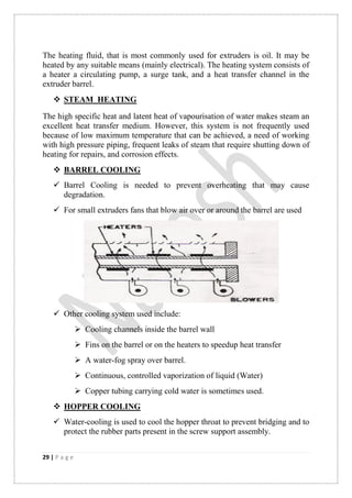 29 | P a g e
The heating fluid, that is most commonly used for extruders is oil. It may be
heated by any suitable means (mainly electrical). The heating system consists of
a heater a circulating pump, a surge tank, and a heat transfer channel in the
extruder barrel.
 STEAM HEATING
The high specific heat and latent heat of vapourisation of water makes steam an
excellent heat transfer medium. However, this system is not frequently used
because of low maximum temperature that can be achieved, a need of working
with high pressure piping, frequent leaks of steam that require shutting down of
heating for repairs, and corrosion effects.
 BARREL COOLING
 Barrel Cooling is needed to prevent overheating that may cause
degradation.
 For small extruders fans that blow air over or around the barrel are used
 Other cooling system used include:
 Cooling channels inside the barrel wall
 Fins on the barrel or on the heaters to speedup heat transfer
 A water-fog spray over barrel.
 Continuous, controlled vaporization of liquid (Water)
 Copper tubing carrying cold water is sometimes used.
 HOPPER COOLING
 Water-cooling is used to cool the hopper throat to prevent bridging and to
protect the rubber parts present in the screw support assembly.
 
