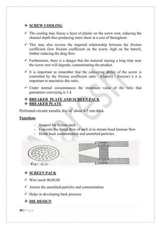 30 | P a g e
 SCREW COOLING
 The cooling may freeze a layer of plastic on the screw root, reducing the
channel depth thus producing more shear at a cost of throughout.
 This may also reverse the required relationship between the friction
coefficient (low friction coefficient on the screw, high on the barrel),
further reducing the drag flow.
 Furthermore, there is a danger that the material staying a long time near
the screw root will degrade, contaminating the product.
 It is important to remember that the conveying ability of the screw is
controlled by the friction coefficient ratio : f(barrel) / f(screw) ó it is
important to maximize this ratio.
 Under normal circumstances the minimum value of the ratio that
guarantees conveying is 1.4.
 BREAKER PLATE AND SCREEN PACK
 BREAKER PLATE
Perforated circular metallic disc of about 4-5 mm thick.
Functions
- Support for Screen pack
- Converts the Spiral flow of melt in to stream lined laminar flow
- Holds back contamination and unmelted particles.
 SCREEN PACK
 Wire mesh 40,60,80
 Arrests the unmelted particles and contamination
 Helps in developing back pressure
 DIE DESIGN
 
