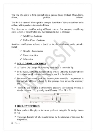 31 | P a g e
The role of a die is to form the melt into a desired linear product: fibres, films,
sheets, profiles, rods,etc.
The die is a channel, whose profile changes from that of the extruder bore to an
orifice, which produces the required form.
The dies can be classified using different criteria. For example, considering
cross section of the extrudate one may recognize dies to produce:
 Solid Cross-Sections
 Hollow Cross –Sections
Another classifications scheme is based on the die attachment to the extruder
barrel:
 Straight –through dies
 Cross –heat dies
 Offset dies
 SOLID CROSS – SECTIONS
 A Typical Die Design for extruding a solid rod is shown in fig.
 In the figure, DD is the diameter of die orifice, DB is the diameter of bore
of extruder barrel, a is the lead-in angle, and P is the die land.
 Because of the screen pack and breaker plate assembly, the pressure in
the extruder (PE) is reduced by the pressure loss across the assembly
(PL).
 Since the die outlet is at atmospheric pressure, the working pressure is
the die pressure (PD) given by the difference: PD = PE – PL.
 HOLLOW SECTIONS
Hollow products like pipe or tubes are produced using the die design shown
in Fig.
 The outer diameter of tube is determined by the diameter of the outer die
ring orifice.
 