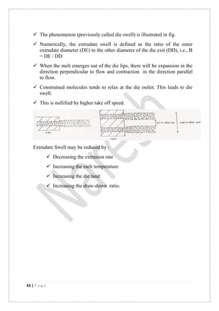 33 | P a g e
 The phenomenon (previously called die swell) is illustrated in fig.
 Numerically, the extrudate swell is defined as the ratio of the outer
extrudate diameter (DE) to the other diameter of the die exit (DD), i.e., B
= DE / DD
 When the melt emerges out of the die lips, there will be expansion in the
direction perpendicular to flow and contraction in the direction parallel
to flow.
 Constrained molecules tends to relax at the die outlet. This leads to die
swell.
 This is nullified by higher take off speed.
Extrudate Swell may be reduced by :
 Decreasing the extrusion rate
 Increasing the melt temperature
 Increasing the die land
 Increasing the draw-down ratio.
 