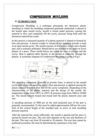 35 | P a g e
COMPRESSION MOULDING
 INTRODUCTION
Compression Moulding is a technique principally for thermoset plastic
moulding in which the moulding compound (generally preheated) is placed in
the heated open mould cavity, mould is closed under pressure, causing the
material to flow and completely fill the cavity, pressure being held until the
thermoset material has cured.
In this process a measured quantity of a plastic material is shaped or formed by
heat and pressure. A known weight or volume of the moulding powder is kept
in an open mould cavity. The mould consists of two halves, a male and a female
part, and is normally preheated. Mould halves are attached to the upper or lower
platens of a press. These mould halves are called the core or plunger and the
cavity. Heat is applied either directly to the mould or indirectly through the
platens. A systematic diagram of Compression Moulding is given in Fig.1.
The moulding compound, generally in powder form, is placed in the mould
cavity after which the mould is closed. Heat and pressure is applied causing the
plastic material to soften, flow and fill the cavity completely. Depending on the
characteristics of the plastic material and the design of the mould, the
temperature ranges from 140°C to 250°C & pressure range from 2000 to 10,000
psi. The mould remains heated and closed until the plastic material cures and
sets.
A moulding pressure of 2000 psi on the total projected area of the part is
generally recommended. To this must be added approximately 800 psi for every
inch of the vertical height of the moulded part, to arrive at total moulding
pressure required.
After the material has cured sufficiently, the mould is opened and the piece is
ejected by knock out pins. The cure time depends on the size and thickness of
the part. This may vary from 20 seconds to 10 minutes. The cure time cannot be
predicted accurately, but must be determined by experience or by trial.
 