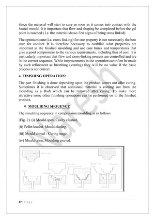 37 | P a g e
Since the material will start to cure as soon as it comes into contact with the
heated mould. It is important that flow and shaping be completed before the gel
point is reached ( i.e. the material shows first signs of being cross linked)
The optimum cure (i.e. cross-linking) for one property is not necessarily the best
cure for another. It is therefore necessary to establish what properties are
important in the finished moulding and use cure times and temperatures that
give a good compromise to the various requirements, including that of cost. It is
particularly important that flow and cross-linking process are controlled and are
in the correct sequence. While improvements in the operation can often be made
by such refinement as breathing (venting) they will be no value if the basic
process is not correct.
4. FINISHING OPERATION:
The part finishing is done depending upon the product comes out after curing.
Sometimes it is observed that additional material is coming out from the
moulding as a flash which can be removed after curing. To make more
attractive some other finishing operations can be performed on to the finished
product.
 MOULDING SEQUENCE
The moulding sequence in compression moulding is as follows
(Fig. 2) :(i) Mould open, Cavity cleaned,
(ii) Pellet loaded, Mould closing,
(iii) Mould closed - Curing stage,
(iv) Mould open, Moulding ejected.
 