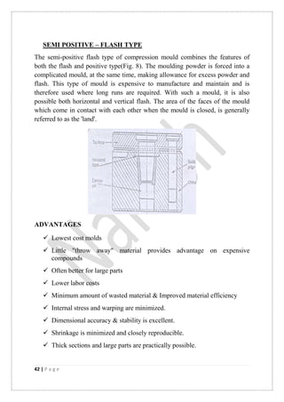 42 | P a g e
SEMI POSITIVE – FLASH TYPE
The semi-positive flash type of compression mould combines the features of
both the flash and positive type(Fig. 8). The moulding powder is forced into a
complicated mould, at the same time, making allowance for excess powder and
flash. This type of mould is expensive to manufacture and maintain and is
therefore used where long runs are required. With such a mould, it is also
possible both horizontal and vertical flash. The area of the faces of the mould
which come in contact with each other when the mould is closed, is generally
referred to as the 'land'.
ADVANTAGES
 Lowest cost molds
 Little "throw away" material provides advantage on expensive
compounds
 Often better for large parts
 Lower labor costs
 Minimum amount of wasted material & Improved material efficiency
 Internal stress and warping are minimized.
 Dimensional accuracy & stability is excellent.
 Shrinkage is minimized and closely reproducible.
 Thick sections and large parts are practically possible.
 