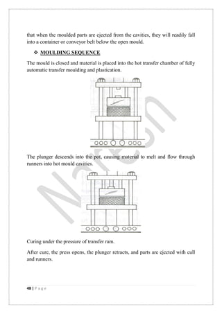 48 | P a g e
that when the moulded parts are ejected from the cavities, they will readily fall
into a container or conveyor belt below the open mould.
 MOULDING SEQUENCE
The mould is closed and material is placed into the hot transfer chamber of fully
automatic transfer moulding and plastication.
The plunger descends into the pot, causing material to melt and flow through
runners into hot mould cavities.
Curing under the pressure of transfer ram.
After cure, the press opens, the plunger retracts, and parts are ejected with cull
and runners.
 