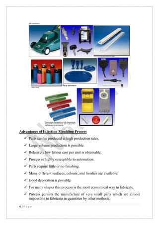 4 | P a g e
Advantages of Injection Moulding Process
 Parts can be produced at high production rates.
 Large volume production is possible.
 Relatively low labour cost per unit is obtainable.
 Process is highly susceptible to automation.
 Parts require little or no finishing.
 Many different surfaces, colours, and finishes are available.
 Good decoration is possible.
 For many shapes this process is the most economical way to fabricate.
 Process permits the manufacture of very small parts which are almost
impossible to fabricate in quantities by other methods.
 