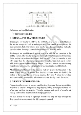 49 | P a g e
Deflashing and mould cleaning
 TYPES OF MOULD
1. INTEGRAL POT TRANSFER MOULD
The integral pot transfer mould was the first to be used and is so called because
the pot and plunger are built as an integral part of the mould. Round pots are the
most common, but other shapes also can be used to accommodate particular
sprue locations that might be needed with minimum material waste.
The integral pot mould frame is a three plate type with the pot contained in the
middle section. The transfer plunger is mounted in the top section of the mould
frame and the cavity in the bottom section. The area of the pot must be at least
10% larger than the total clamping area (horizontal surfaces that are in contact
with plastic material) in the cavity section. This is to prevent the unclamping
force from overcoming the clamping force and causing the mould to flash.
After the material has cured, the moulded parts are ejected by the action of the
press moving the mould ejector bar, but the cull and sprue are held to the
bottom of the plunger by one or more moulded dovetails. A lateral blow with a
wooden stick or a soft hammer releases the cull and thereby clears the mould.
2. PLUNGER TRANSFER MOULD
Plunger transfer moulds or plunger moulds, describe mould that use an auxiliary
press ram to force the plunger into the pot (or cylinder), moving the material out
of the pot and into the cavities. Transfer pressure and speed of transfer are
readily controllable, independent of clamping pressure.
Pot size (hence cull size) in a plunger mould need only be large enough and
deep enough to accommodate the full charge of material.
 