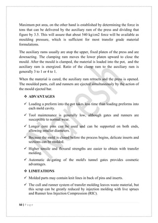 50 | P a g e
Maximum pot area, on the other hand is established by determining the force in
tons that can be delivered by the auxiliary ram of the press and dividing that
figure by 3.5. This will assure that about 540 kg/cm2 force will be available as
moulding pressure, which is sufficient for most transfer grade material
formulations.
The auxiliary rams usually are atop the upper, fixed platen of the press and are
downacting. The clamping ram moves the lower platen upward to close the
mould. After the mould is clamped, the material is loaded into the pot, and the
auxiliary ram is energized. Ratio of the clamp ram to the auxiliary ram is
generally 3 to 1 or 4 to 1.
When the material is cured, the auxiliary ram retracts and the press is opened.
The moulded parts, cull and runners are ejected simultaneously by the action of
the mould ejected bar.
 ADVANTAGES
 Loading a preform into the pot takes less time than loading preforms into
each mold cavity.
 Tool maintenance is generally low, although gates and runners are
susceptible to normal wear.
 Longer core pins can be used and can be supported on both ends,
allowing smaller diameters.
 Because the mold is closed before the process begins, delicate inserts and
sections can be molded.
 Higher tensile and flexural strengths are easier to obtain with transfer
molding.
 Automatic de-gating of the mold's tunnel gates provides cosmetic
advantages.
 LIMITATIONS
 Molded parts may contain knit lines in back of pins and inserts.
 The cull and runner system of transfer molding leaves waste material, but
this scrap can be greatly reduced by injection molding with live sprues
and Runner less Injection Compression (RIC).
 