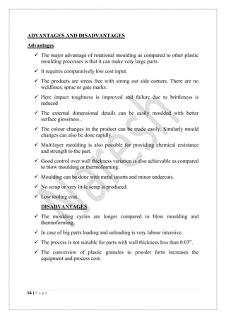 54 | P a g e
ADVANTAGES AND DISADVANTAGES
Advantages
 The major advantage of rotational moulding as compared to other plastic
moulding processes is that it can make very large parts.
 It requires comparatively low cost input.
 The products are stress free with strong out side corners. There are no
weldlines, sprue or gate marks.
 Here impact toughness is improved and failure due to brittleness is
reduced
 The external dimensional details can be easily moulded with better
surface glossiness .
 The colour changes in the product can be made easily. Similarly mould
changes can also be done rapidly.
 Multilayer moulding is also possible for providing chemical resistance
and strength to the part.
 Good control over wall thickness variation is also achievable as compared
to blow moulding or thermoforming.
 Moulding can be done with metal inserts and minor undercuts.
 No scrap or very little scrap is produced.
 Low tooling cost.
DISADVANTAGES
 The moulding cycles are longer compared to blow moulding and
thermoforming.
 In case of big parts loading and unloading is very labour intensive.
 The process is not suitable for parts with wall thickness less than 0.03”.
 The conversion of plastic granules to powder form increases the
equipment and process cost.
 