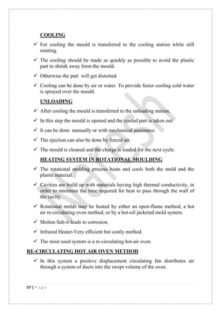 57 | P a g e
COOLING
 For cooling the mould is transferred to the cooling station while still
rotating.
 The cooling should be made as quickly as possible to avoid the plastic
part to shrink away form the mould.
 Otherwise the part will get distorted.
 Cooling can be done by air or water. To provide faster cooling cold water
is sprayed over the mould.
UNLOADING
 After cooling the mould is transferred to the unloading station.
 In this step the mould is opened and the cooled part is taken out.
 It can be done manually or with mechanical assistance.
 The ejection can also be done by forced air.
 The mould is cleaned and the charge is loaded for the next cycle.
HEATING SYSTEM IN ROTATIONAL MOULDING
 The rotational molding process heats and cools both the mold and the
plastic material.
 Cavities are build up with materials having high thermal conductivity, in
order to minimize the time required for heat to pass through the wall of
the cavity.
 Rotational molds may be heated by either an open-flame method, a hot
air re-circulating oven method, or by a hot-oil jacketed mold system.
 Molten Salt-it leads to corrosion.
 Infrared Heater-Very efficient but costly method.
 The most used system is a re-circulating hot-air oven.
RE-CIRCULATING HOT AIR OVEN METHOD
 In this system a positive displacement circulating fan distributes air
through a system of ducts into the swept volume of the oven.
 