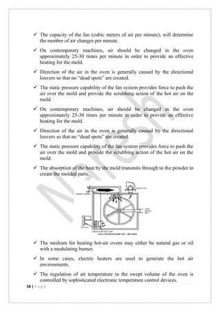 58 | P a g e
 The capacity of the fan (cubic meters of air per minute), will determine
the number of air changes per minute.
 On contemporary machines, air should be changed in the oven
approximately 25-30 times per minute in order to provide an effective
heating for the mold.
 Direction of the air in the oven is generally caused by the directional
louvers so that no “dead spots” are created.
 The static pressure capability of the fan system provides force to push the
air over the mold and provide the scrubbing action of the hot air on the
mold.
 On contemporary machines, air should be changed in the oven
approximately 25-30 times per minute in order to provide an effective
heating for the mold.
 Direction of the air in the oven is generally caused by the directional
louvers so that no “dead spots” are created.
 The static pressure capability of the fan system provides force to push the
air over the mold and provide the scrubbing action of the hot air on the
mold.
 The absorption of the heat by the mold transmits through to the powder to
create the molded parts.
 The medium for heating hot-air ovens may either be natural gas or oil
with a modulating burner.
 In some cases, electric heaters are used to generate the hot air
environments.
 The regulation of air temperature in the swept volume of the oven is
controlled by sophisticated electronic temperature control devices.
 