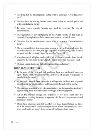 59 | P a g e
 The time that the mold remains in the oven is known as “Oven residence
time”.
 The medium for heating hot-air ovens may either be natural gas or oil
with a modulating burner.
 In some cases, electric heaters are used to generate the hot air
environments.
 The regulation of air temperature in the swept volume of the oven is
controlled by sophisticated electronic temperature control devices.
 The time that the mold remains in the oven is known as “Oven residence
time”.
 The oven residence time necessary to cure a part will depend upon the
wall thickness of the part, the type of plastic material being used to mold
the part, and the conductivity of the metal of the mold.
 Aluminum with a higher conductivity, allows heat to transfer from the air
stream to the mold and the powder at a much faster rate than does steel.
 Thinner gauge aluminum helps to increase the conductivity.
OPEN FLAME HEATING
 In the case of the rock and roll machines there was no heated oven; an
open –flame method used whereby a manifold of gas jets was placed to
evenly heat the mold.
 As the mold rotated about the major (rolling) axis, the heat was imparted
directly onto the mold surface, and transferred through to the plastic.
 The machine was inexpensive to manufacture, but the operating cost were
significantly more than the closed oven type of heating system.
 All of the thermal energy not imparted to the mold went into the
atmosphere creating increased temperature in the work environment and
the loss of energy.
 Open flame machines are still used for very large tanks that are too large
to fit in conventional re-circulating ovens or where the quantity of tanks
is so small as to not justify the expense of building a large oven.
 