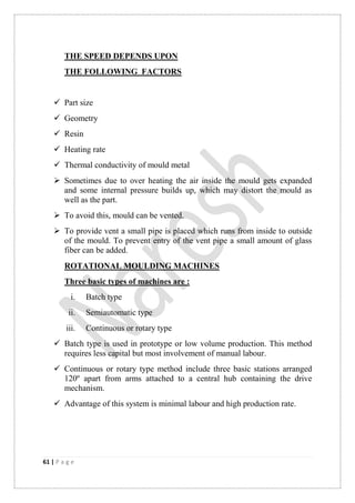 61 | P a g e
THE SPEED DEPENDS UPON
THE FOLLOWING FACTORS
 Part size
 Geometry
 Resin
 Heating rate
 Thermal conductivity of mould metal
 Sometimes due to over heating the air inside the mould gets expanded
and some internal pressure builds up, which may distort the mould as
well as the part.
 To avoid this, mould can be vented.
 To provide vent a small pipe is placed which runs from inside to outside
of the mould. To prevent entry of the vent pipe a small amount of glass
fiber can be added.
ROTATIONAL MOULDING MACHINES
Three basic types of machines are :
i. Batch type
ii. Semiautomatic type
iii. Continuous or rotary type
 Batch type is used in prototype or low volume production. This method
requires less capital but most involvement of manual labour.
 Continuous or rotary type method include three basic stations arranged
120º apart from arms attached to a central hub containing the drive
mechanism.
 Advantage of this system is minimal labour and high production rate.
 