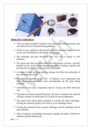 66 | P a g e
PROCESS VARIABLES
 There are many potential variable in the rotational moulding process, that
can affect the size of the part being produced.
 If there is any variation in the amount of plastic material charged into the
cavity, the wall thickness will change accordingly.
 The shrinkage and part dimension also vary with a change in wall
thickness.
 The speed and ratio of rotation determine the number of times a specific
location on the cavity passes through the puddle of plastic material and
the direction in which it enters and exits the puddle.
 A change in these molding machine settings can affect the uniformity of
the wall thickness of part.
 The molding machine speed, ratio of rotation, oven temperature and
other processing parameters must accommodate all the parts being
moulded.
 Variation in over time, temperature and air velocity can affect final part
size.
 The hotter the plastic material becomes, the more it expands, the material
will then contract or shrink more as it returns to room temperature.
 The speed with which plastic material is cooled will affect shrinkage.
Cooling the material quickly will result in a low shrinkage factor.
 Cooling the material slowly increase shrinkage, but the shrinkage will be
more uniform.
 These Variations in shrinkage encourage warpage and make it difficult to
maintain uniform dimensions.
 