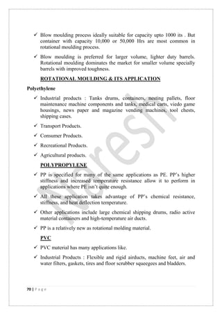70 | P a g e
 Blow moulding process ideally suitable for capacity upto 1000 its . But
container with capacity 10,000 or 50,000 Hrs are most common in
rotational moulding process.
 Blow moulding is preferred for larger volume, lighter duty barrels.
Rotational moulding dominates the market for smaller volume specially
barrels with improved toughness.
ROTATIONAL MOULDING & ITS APPLICATION
Polyethylene
 Industrial products : Tanks drums, containers, nesting pallets, floor
maintenance machine components and tanks, medical carts, viedo game
housings, news paper and magazine vending machines, tool chests,
shipping cases.
 Transport Products.
 Consumer Products.
 Recreational Products.
 Agricultural products.
POLYPROPYLENE
 PP is specified for many of the same applications as PE. PP‟s higher
stiffness and increased temperature resistance allow it to perform in
applications where PE isn‟t quite enough.
 All these application takes advantage of PP‟s chemical resistance,
stiffness, and heat deflection temperature.
 Other applications include large chemical shipping drums, radio active
material containers and high-temperature air ducts.
 PP is a relatively new as rotational molding material.
PVC
 PVC material has many applications like.
 Industrial Products : Flexible and rigid airducts, machine feet, air and
water filters, gaskets, tires and floor scrubber squeegees and bladders.
 