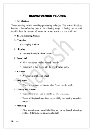 73 | P a g e
Thermoforming process
 Introduction
Thermoforming tech.is secondary processing technique. The process involves
heating a thermoforming sheet to its softening temp. or forcing the hot and
flexible sheet the contours of mould by vacuum where it is held until cool.
 Thermoforming Process
 Clamping
 Clamping of Sheet .
 Heating
 Heat the sheet by Radiant heaters
 Pre-stretch
 Air is introduced to blow a small "bubble"
 The mould is then raised into the pre-stretched sheet.
 Vacuum
 A vacuum is applied on Sheet.
 Plug Assist
 Where a deep draw is required a top "plug" may be used.
 Cooling and Release
 The material is allowed to cool by air or water spray.
 The moulding is released from the mould by introducing a small air
pressure.
 Finishing
 After moulding, any mould finishing may be performed, trimming,
cutting, drilling, polishing, decorating etc.
 