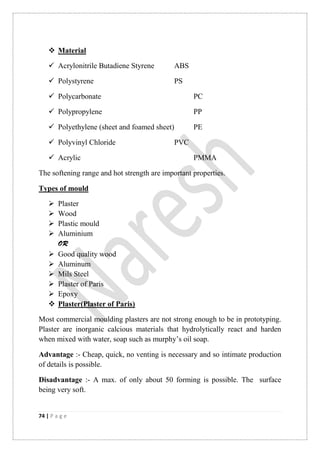 74 | P a g e
 Material
 Acrylonitrile Butadiene Styrene ABS
 Polystyrene PS
 Polycarbonate PC
 Polypropylene PP
 Polyethylene (sheet and foamed sheet) PE
 Polyvinyl Chloride PVC
 Acrylic PMMA
The softening range and hot strength are important properties.
Types of mould
 Plaster
 Wood
 Plastic mould
 Aluminium
OR
 Good quality wood
 Aluminum
 Mils Steel
 Plaster of Paris
 Epoxy
 Plaster(Plaster of Paris)
Most commercial moulding plasters are not strong enough to be in prototyping.
Plaster are inorganic calcious materials that hydrolytically react and harden
when mixed with water, soap such as murphy‟s oil soap.
Advantage :- Cheap, quick, no venting is necessary and so intimate production
of details is possible.
Disadvantage :- A max. of only about 50 forming is possible. The surface
being very soft.
 