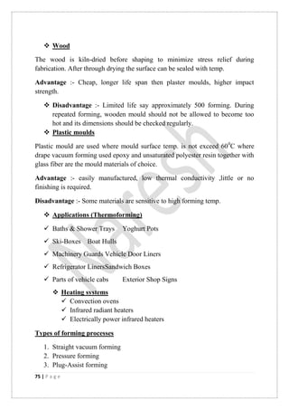 75 | P a g e
 Wood
The wood is kiln-dried before shaping to minimize stress relief during
fabrication. After through drying the surface can be sealed with temp.
Advantage :- Cheap, longer life span then plaster moulds, higher impact
strength.
 Disadvantage :- Limited life say approximately 500 forming. During
repeated forming, wooden mould should not be allowed to become too
hot and its dimensions should be checked regularly.
 Plastic moulds
Plastic mould are used where mould surface temp. is not exceed 600
C where
drape vacuum forming used epoxy and unsaturated polyester resin together with
glass fiber are the mould materials of choice.
Advantage :- easily manufactured, low thermal conductivity ,little or no
finishing is required.
Disadvantage :- Some materials are sensitive to high forming temp.
 Applications (Thermoforming)
 Baths & Shower Trays Yoghurt Pots
 Ski-Boxes Boat Hulls
 Machinery Guards Vehicle Door Liners
 Refrigerator LinersSandwich Boxes
 Parts of vehicle cabs Exterior Shop Signs
 Heating systems
 Convection ovens
 Infrared radiant heaters
 Electrically power infrared heaters
Types of forming processes
1. Straight vacuum forming
2. Pressure forming
3. Plug-Assist forming
 