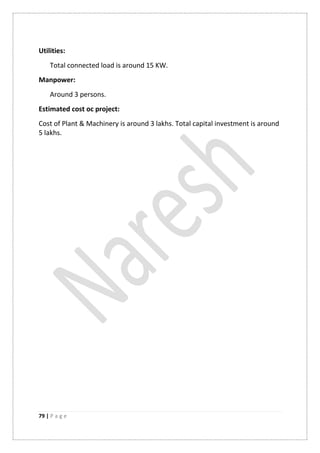 79 | P a g e
Utilities:
Total connected load is around 15 KW.
Manpower:
Around 3 persons.
Estimated cost oc project:
Cost of Plant & Machinery is around 3 lakhs. Total capital investment is around
5 lakhs.
 