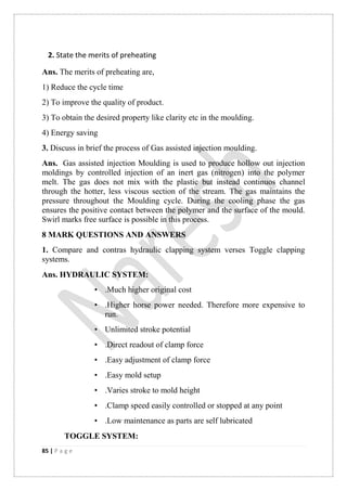 85 | P a g e
2. State the merits of preheating
Ans. The merits of preheating are,
1) Reduce the cycle time
2) To improve the quality of product.
3) To obtain the desired property like clarity etc in the moulding.
4) Energy saving
3. Discuss in brief the process of Gas assisted injection moulding.
Ans. Gas assisted injection Moulding is used to produce hollow out injection
moldings by controlled injection of an inert gas (nitrogen) into the polymer
melt. The gas does not mix with the plastic but instead continuos channel
through the hotter, less viscous section of the stream. The gas maintains the
pressure throughout the Moulding cycle. During the cooling phase the gas
ensures the positive contact between the polymer and the surface of the mould.
Swirl marks free surface is possible in this process.
8 MARK QUESTIONS AND ANSWERS
1. Compare and contras hydraulic clapping system verses Toggle clapping
systems.
Ans. HYDRAULIC SYSTEM:
• .Much higher original cost
• .Higher horse power needed. Therefore more expensive to
run.
• Unlimited stroke potential
• .Direct readout of clamp force
• .Easy adjustment of clamp force
• .Easy mold setup
• .Varies stroke to mold height
• .Clamp speed easily controlled or stopped at any point
• .Low maintenance as parts are self lubricated
TOGGLE SYSTEM:
 