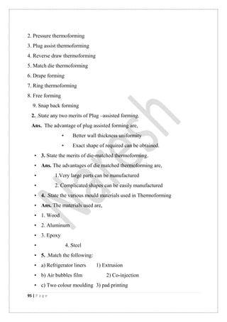 95 | P a g e
2. Pressure thermoforming
3. Plug assist thermoforming
4. Reverse draw thermoforming
5. Match die thermoforming
6. Drape forming
7. Ring thermoforming
8. Free forming
9. Snap back forming
2. .State any two merits of Plug –assisted forming.
Ans. The advantage of plug assisted forming are,
• Better wall thickness uniformity
• Exact shape of required can be obtained.
• 3. State the merits of die-matched thermoforming.
• Ans. The advantages of die matched thermoforming are,
• 1.Very large parts can be manufactured
• 2. Complicated shapes can be easily manufactured
• 4. .State the various mould materials used in Thermoforming
• Ans. The materials used are,
• 1. Wood
• 2. Aluminum
• 3. Epoxy
• 4. Steel
• 5. .Match the following:
• a) Refrigerator liners 1) Extrusion
• b) Air bubbles film 2) Co-injection
• c) Two colour moulding 3) pad printing
 