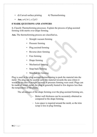 96 | P a g e
• d) Curved surface printing 4) Thermoforming.
• Ans. a-4, b-1, c-2,d-3
8 MARK QUESTIONS AND ANSWERS
1. Classify Thermoforming processes. Explain the process of plug-assisted
forming with merits over drape forming.
Ans. The thermoforming process are classified as,
• Straight vacuum forming
• Pressure forming
• Plug assisted forming
• Reverse draw forming
• Free forming
• Drape forming
• Mechanical forming
• Snap back forming
• Matched die forming
Plug is used in the plug assisted thermoforming to push the material into the
mold. The plug can be used to carry the material towards the area where it
would be too thin if straight vacuum or pressure forming were used. Plugs can
be made of wood, metal. the plug is generally heated to few degrees less than
the temperature of the plastic.
The advantages of the drape forming over the plug assisted forming are,
– Better wall thickness can be accurately obtained as
compared to the drape forming.
– Less space is required around the mold, so the trim
scrap is less in plug forming.
 