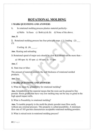 97 | P a g e
ROTATIONAL MOLDING
1 MARK QUESTIONS AND ANSWERS
1. In rotational molding process plastics material perfectly-
a) Melts b) fuses c) Both (a) & (b) d) None of the above.
Ans. B
2. Rotational molding process has four principle steps. ( 1) loading (2) ___
(3)
Cooling & (4) _____.
Ans. Heating and unloading
3. Rotational speed of major axis should be slow & it should not be more than –
a) 100 rpm b) 85 rpm c) 60 rpm d) 75 rpm
Ans. C
4. State true or false:
The amount of material controls the wall thickness of rotational molded
products.
Ans.True
2 MARK QUESTIONS AND ANSWERS
1. What do mean by grindability for rotational molding?
Ans. Grindability of the material means that the resin can be ground to fine
powder. Resin grades that have very low melting may not be easy to grind in the
high speed impact mills.
2. What is Pourability in rotational molding?
Ans. To tumble properly in the mold the plastic powder must flow easily
without any external pressure. This property is called pourability. A minimum
flow rate of 185 gm/min characterizes acceptable rotational molding powders.
3. What is mixed resin in rotational molding process?
 