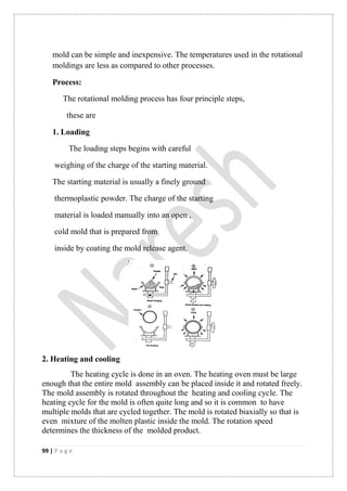 99 | P a g e
mold can be simple and inexpensive. The temperatures used in the rotational
moldings are less as compared to other processes.
Process:
The rotational molding process has four principle steps,
these are
1. Loading
The loading steps begins with careful
weighing of the charge of the starting material.
The starting material is usually a finely ground
thermoplastic powder. The charge of the starting
material is loaded manually into an open ,
cold mold that is prepared from
inside by coating the mold release agent.
2. Heating and cooling
The heating cycle is done in an oven. The heating oven must be large
enough that the entire mold assembly can be placed inside it and rotated freely.
The mold assembly is rotated throughout the heating and cooling cycle. The
heating cycle for the mold is often quite long and so it is common to have
multiple molds that are cycled together. The mold is rotated biaxially so that is
even mixture of the molten plastic inside the mold. The rotation speed
determines the thickness of the molded product.
 