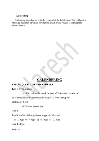 100 | P a g e
3.Unloading
Unloading steps begins with the removal of the lid of mold. The cold part is
removed manually or with a mechanical assist. Mold release is sufficient to
allow removal.
.
CALENDERING
1 MARK QUESTIONS AND ANSWERS
1. In L-Type calender –
a) offset roll on the top & the take off is from the bottom roll
b) offset roll is at the bottom & the take off is from the top roll
c) Both (a) & (b)
d) Neither (a) nor (b)
Ans. b
2. which of the following is not a type of Calender
a) „L‟ type b) „F‟ type c) „E‟ type d) „Z‟ type
Ans. E -Type
 