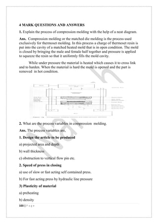 103 | P a g e
4 MARK QUESTIONS AND ANSWERS
1. Explain the process of compression molding with the help of a neat diagram.
Ans. Compression molding or the matched die molding is the process used
exclusively for thermoset molding. In this process a charge of thermoset resin is
put into the cavity of a matched heated mold that is in open condition. The mold
is closed by bringing the male and female half together and pressure is applied
to squeeze the resin so that it uniformly fills the mold cavity.
While under pressure the material is heated which causes it to cross link
and to harden. When the material is hard the mold is opened and the part is
removed in hot condition.
2. What are the process variables in compression molding.
Ans. The process variables are,
1. Design the article to be produced
a) projected area and depth
b) wall thickness
c) obstruction to vertical flow pin etc.
2. Speed of press in closing
a) use of slow or fast acting self contained press.
b) For fast acting press by hydraulic line pressure
3) Plasticity of material
a) preheating
b) density
 