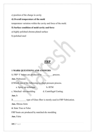 104 | P a g e
c) position of the charge in cavity
4) Overall temperature of the mold
temperature variation within the cavity and force of the mold.
5) Surface condition of mold cavity and force
a) highly polished chrome plated surface
b) polished steel
FRP
1 MARK QUESTIONS AND ANSWERS
1. FRP „I‟ beams are produced by _________ process.
Ans. Pultrusion
2.Which one of the following is a high pressure process.
a. Spray up technique b. RTM
c. Matched –die-moulding d. Centrifugal Casting.
Ans. b
3. ___________ type of Glass fiber is mostly used in FRP Fabrication.
Ans. fibrous form
4. State True or False
FRP boats are produced by matched die moulding
Ans. False
 