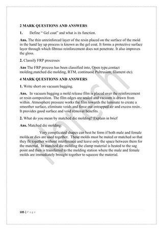 105 | P a g e
2 MARK QUESTIONS AND ANSWERS
1. Define “ Gel coat” and what is its function.
Ans. The thin unreinforced layer of the resin placed on the surface of the mold
in the hand lay up process is known as the gel coat. It forms a protective surface
layer through which fibrous reinforcement does not penetrate. It also improves
the gloss.
2. Classify FRP processes
Ans The FRP process has been classified into, Open type,contact
molding,matched die molding, RTM, continuos( Pultrusion, filament etc).
4 MARK QUESTIONS AND ANSWERS
1. Write short on vacuum bagging.
Ans. In vacuum bagging a mold release film is placed over the reinforcement
or resin composition. The film edges are sealed and vacuum is drawn from
within. Atmosphere pressure works the film towards the laminate to create a
smoother surface, eliminate voids and force out entrapped air and excess resin..
It provides good surface and void removal benefits.
2. What do you mean by matched die molding? Explain in brief
Ans. Matched die molding:
Very complicated shapes can best be form if both male and female
molds or dies are used together. These molds must be mated or matched so that
they fit together without interference and leave only the space between them for
the material. In matched die molding the clamp material is heated to the sag
point and then is transferred to the molding station where the male and female
molds are immediately brought together to squeeze the material.
 