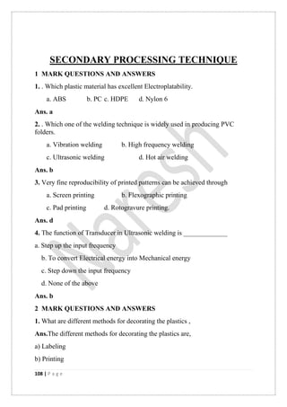 108 | P a g e
SECONDARY PROCESSING TECHNIQUE
1 MARK QUESTIONS AND ANSWERS
1. . Which plastic material has excellent Electroplatability.
a. ABS b. PC c. HDPE d. Nylon 6
Ans. a
2. . Which one of the welding technique is widely used in producing PVC
folders.
a. Vibration welding b. High frequency welding
c. Ultrasonic welding d. Hot air welding
Ans. b
3. Very fine reproducibility of printed patterns can be achieved through
a. Screen printing b. Flexographic printing
c. Pad printing d. Rotogravure printing.
Ans. d
4. The function of Transducer in Ultrasonic welding is _____________
a. Step up the input frequency
b. To convert Electrical energy into Mechanical energy
c. Step down the input frequency
d. None of the above
Ans. b
2 MARK QUESTIONS AND ANSWERS
1. What are different methods for decorating the plastics ,
Ans.The different methods for decorating the plastics are,
a) Labeling
b) Printing
 