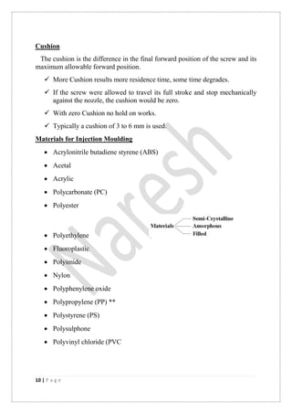 10 | P a g e
Cushion
The cushion is the difference in the final forward position of the screw and its
maximum allowable forward position.
 More Cushion results more residence time, some time degrades.
 If the screw were allowed to travel its full stroke and stop mechanically
against the nozzle, the cushion would be zero.
 With zero Cushion no hold on works.
 Typically a cushion of 3 to 6 mm is used.
Materials for Injection Moulding
 Acrylonitrile butadiene styrene (ABS)
 Acetal
 Acrylic
 Polycarbonate (PC)
 Polyester
 Polyethylene
 Fluoroplastic
 Polyimide
 Nylon
 Polyphenylene oxide
 Polypropylene (PP) **
 Polystyrene (PS)
 Polysulphone
 Polyvinyl chloride (PVC
 